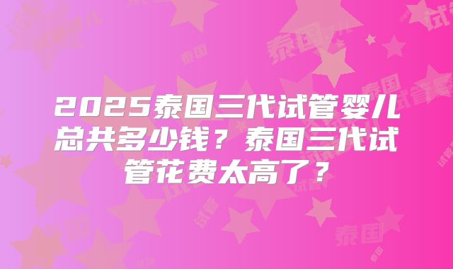 2025泰国三代试管婴儿总共多少钱？泰国三代试管花费太高了？