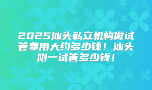 2025汕头私立机构做试管费用大约多少钱!汕头附一试管多少钱!