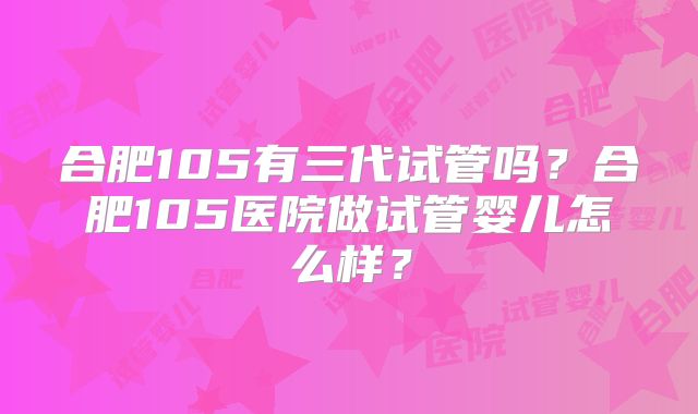 合肥105有三代试管吗?合肥105医院做试管婴儿怎么样?