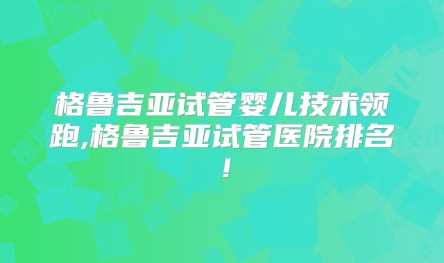 格鲁吉亚试管婴儿技术领跑,格鲁吉亚试管医院排名!
