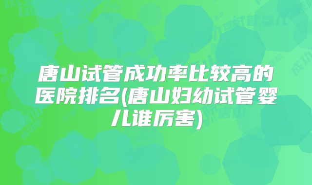 唐山试管成功率比较高的医院排名(唐山妇幼试管婴儿谁厉害)