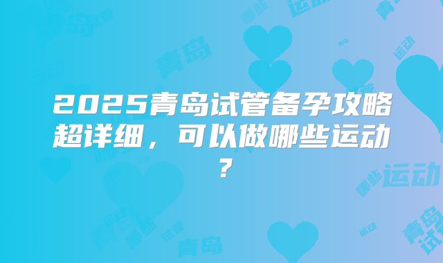 2025青岛试管备孕攻略超详细,可以做哪些运动?