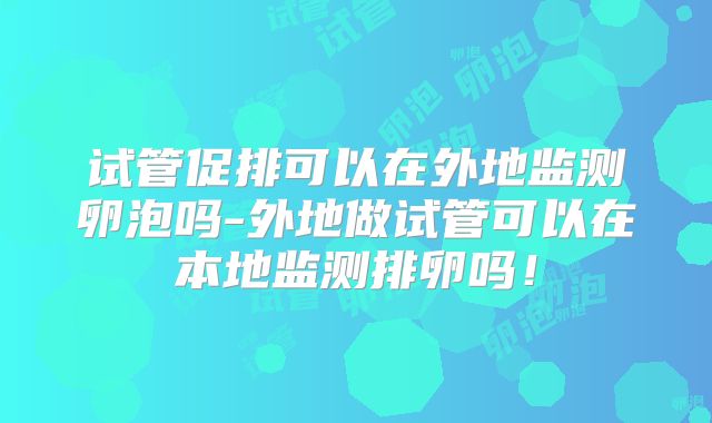 试管促排可以在外地监测卵泡吗-外地做试管可以在本地监测排卵吗！
