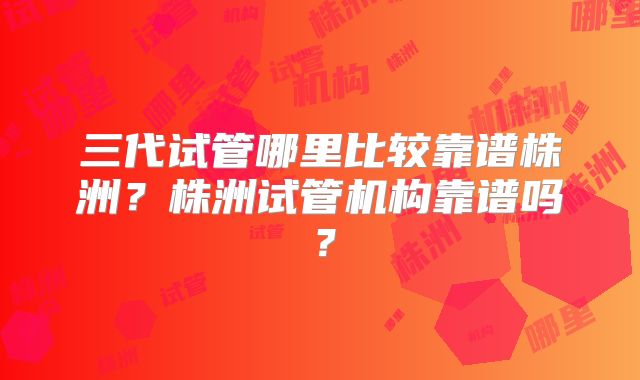 三代试管哪里比较靠谱株洲？株洲试管机构靠谱吗？