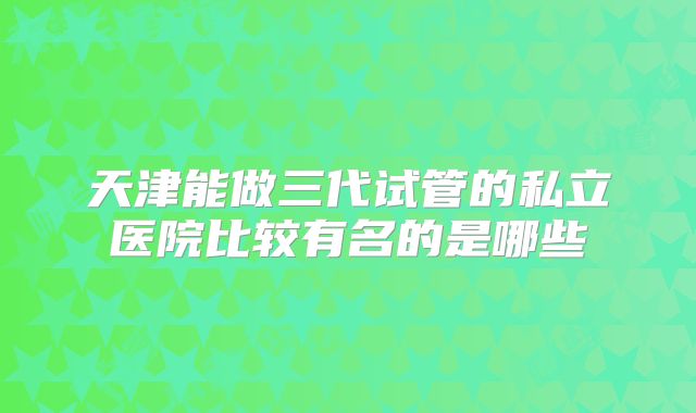 天津能做三代试管的私立医院比较有名的是哪些