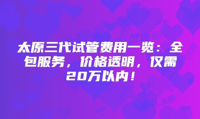 太原三代试管费用一览:全包服务,价格透明,仅需20万以内!
