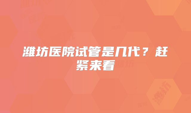 潍坊医院试管是几代?赶紧来看