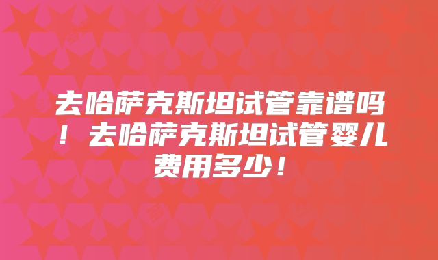 去哈萨克斯坦试管靠谱吗！去哈萨克斯坦试管婴儿费用多少！