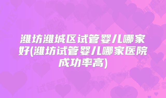 潍坊潍城区试管婴儿哪家好(潍坊试管婴儿哪家医院成功率高)