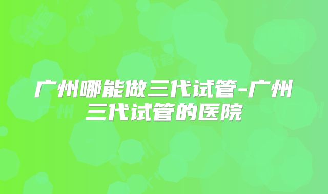 广州哪能做三代试管-广州三代试管的医院