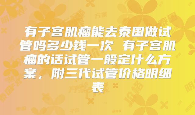 有子宫肌瘤能去泰国做试管吗多少钱一次 有子宫肌瘤的话试管一般定什么方案,附三代试管价格明细表