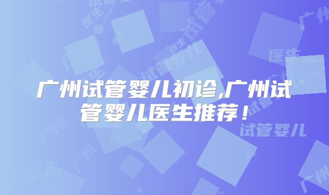 广州试管婴儿初诊,广州试管婴儿医生推荐!