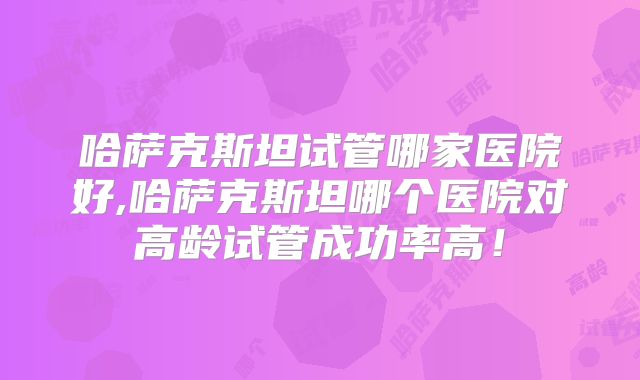 哈萨克斯坦试管哪家医院好,哈萨克斯坦哪个医院对高龄试管成功率高!