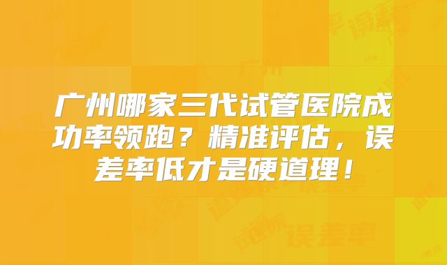 广州哪家三代试管医院成功率领跑?精准评估,误差率低才是硬道理!