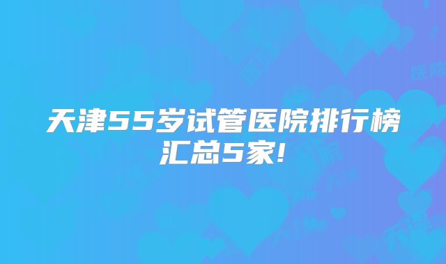 天津55岁试管医院排行榜汇总5家!