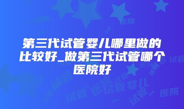 第三代试管婴儿哪里做的比较好_做第三代试管哪个医院好