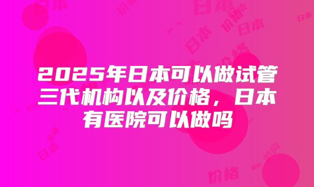 2025年日本可以做试管三代机构以及价格,日本有医院可以做吗