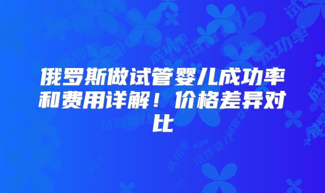 俄罗斯做试管婴儿成功率和费用详解！价格差异对比