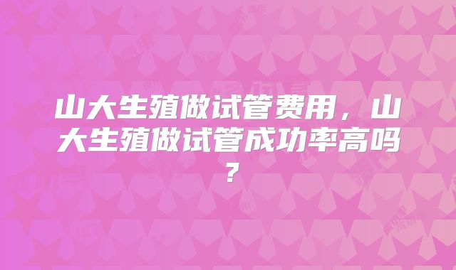 山大生殖做试管费用,山大生殖做试管成功率高吗?