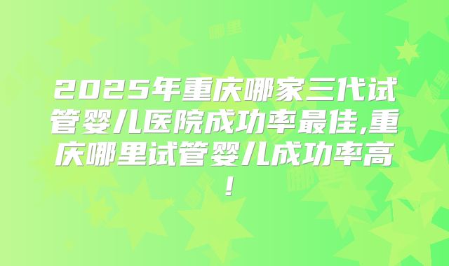 2025年重庆哪家三代试管婴儿医院成功率最佳,重庆哪里试管婴儿成功率高！