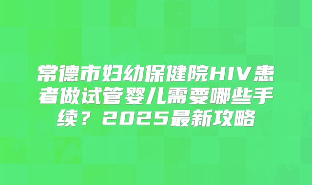 常德市妇幼保健院HIV患者做试管婴儿需要哪些手续?2025最新攻略