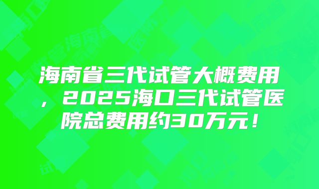海南省三代试管大概费用,2025海口三代试管医院总费用约30万元!