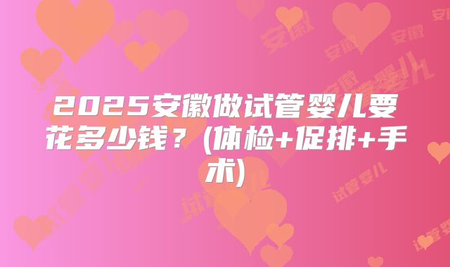 2025安徽做试管婴儿要花多少钱?(体检+促排+手术)
