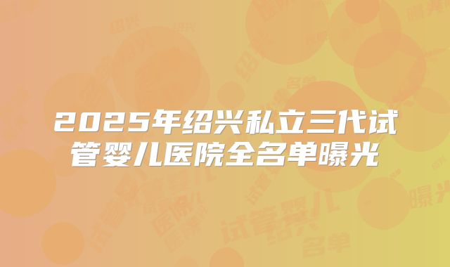 2025年绍兴私立三代试管婴儿医院全名单曝光