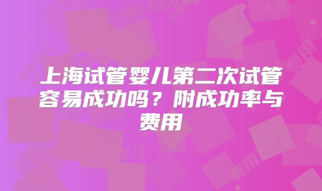 上海试管婴儿第二次试管容易成功吗?附成功率与费用