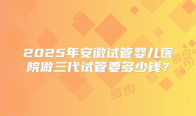 2025年安徽试管婴儿医院做三代试管要多少钱?