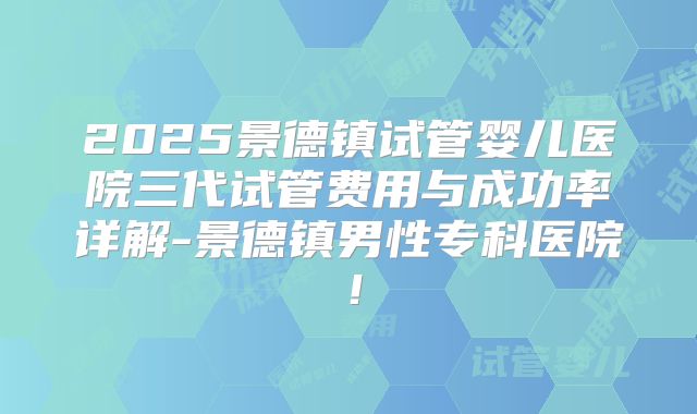 2025景德镇试管婴儿医院三代试管费用与成功率详解-景德镇男性专科医院!