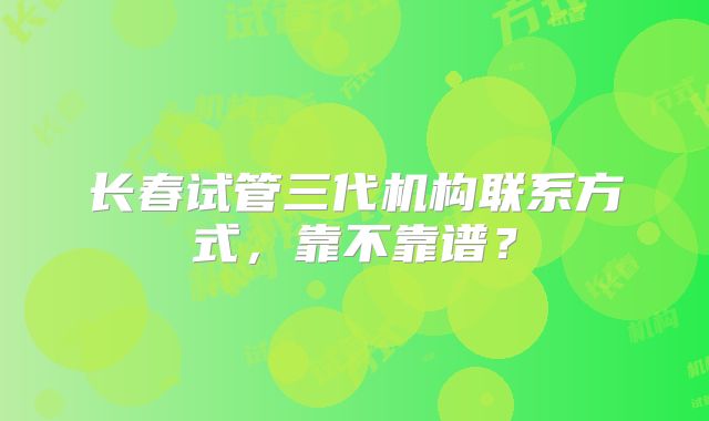 长春试管三代机构联系方式,靠不靠谱?