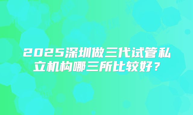 2025深圳做三代试管私立机构哪三所比较好？