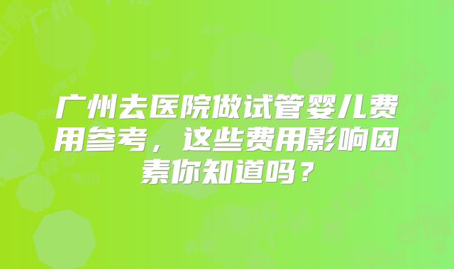 广州去医院做试管婴儿费用参考，这些费用影响因素你知道吗？