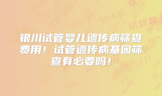 银川试管婴儿遗传病筛查费用！试管遗传病基因筛查有必要吗！