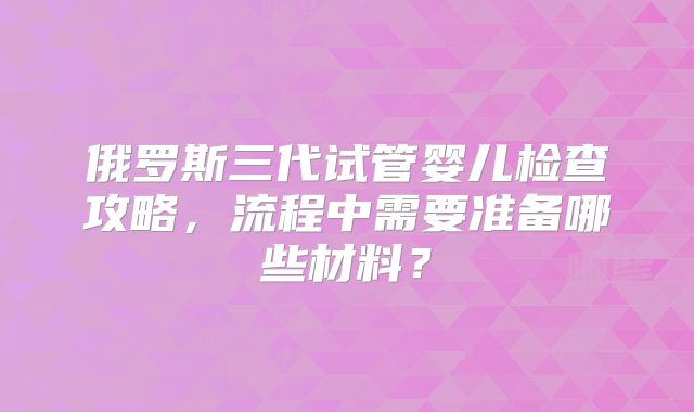 俄罗斯三代试管婴儿检查攻略，流程中需要准备哪些材料？