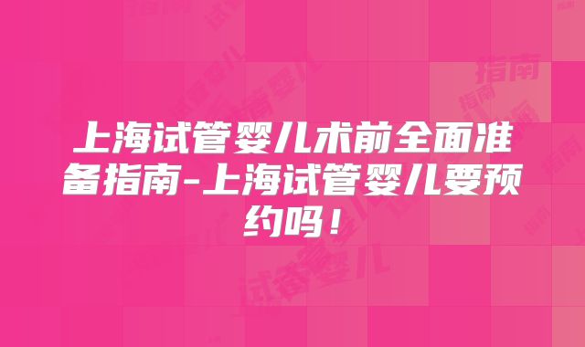 上海试管婴儿术前全面准备指南-上海试管婴儿要预约吗!