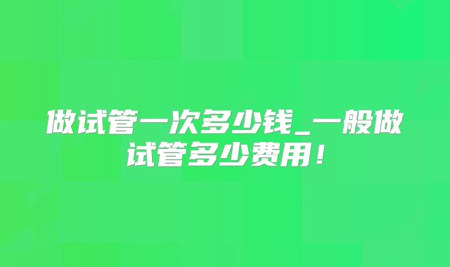 做试管一次多少钱_一般做试管多少费用!