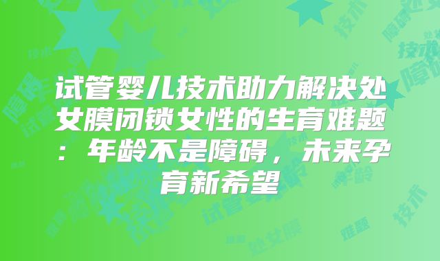 试管婴儿技术助力解决处女膜闭锁女性的生育难题:年龄不是障碍,未来孕育新希望