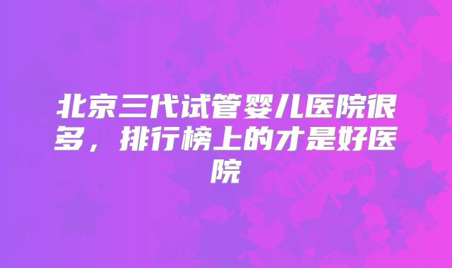 北京三代试管婴儿医院很多,排行榜上的才是好医院