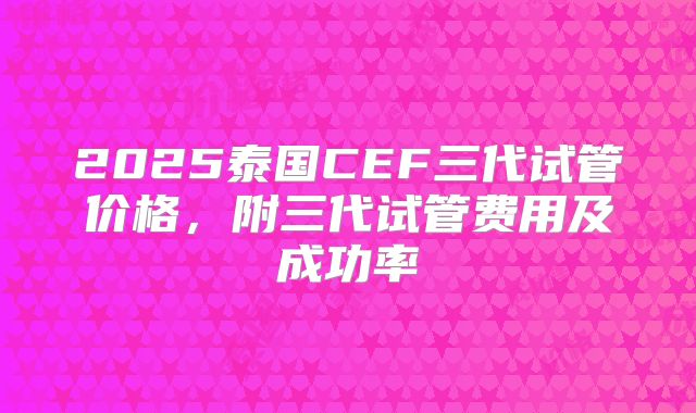 2025泰国CEF三代试管价格，附三代试管费用及成功率