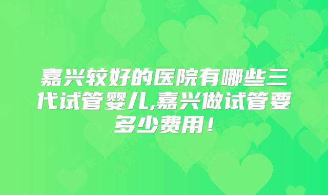 嘉兴较好的医院有哪些三代试管婴儿,嘉兴做试管要多少费用!