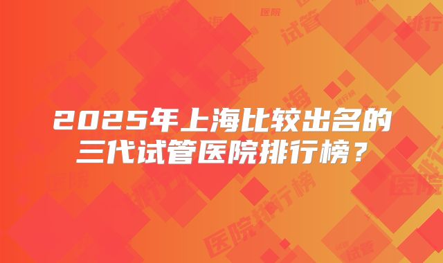 2025年上海比较出名的三代试管医院排行榜?