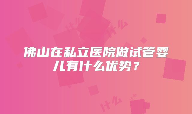 佛山在私立医院做试管婴儿有什么优势？