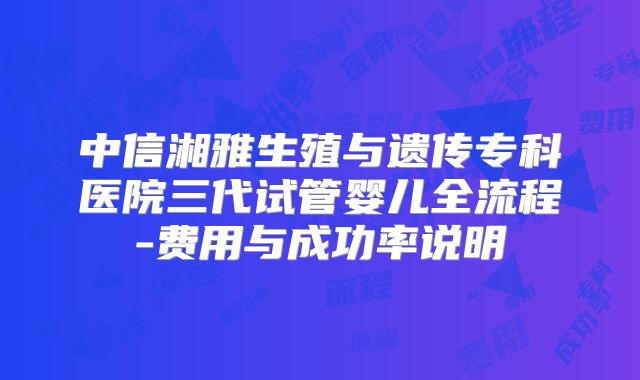 中信湘雅生殖与遗传专科医院三代试管婴儿全流程-费用与成功率说明