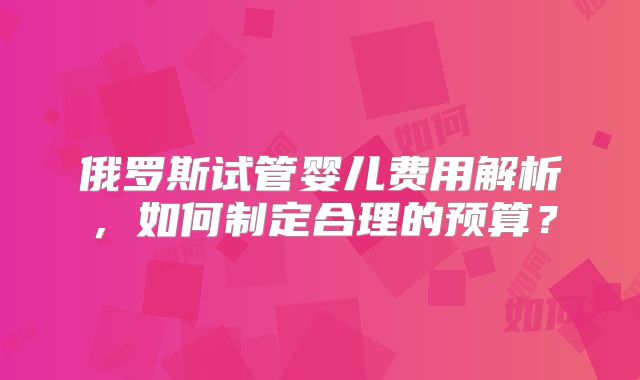 俄罗斯试管婴儿费用解析,如何制定合理的预算?