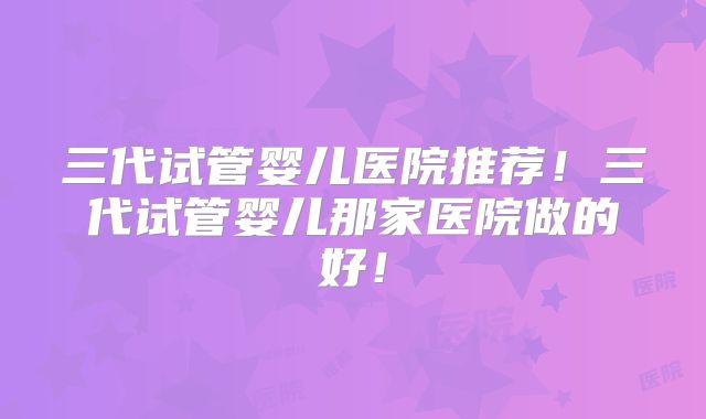 三代试管婴儿医院推荐!三代试管婴儿那家医院做的好!