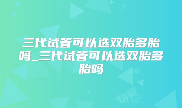 三代试管可以选双胎多胎吗_三代试管可以选双胎多胎吗