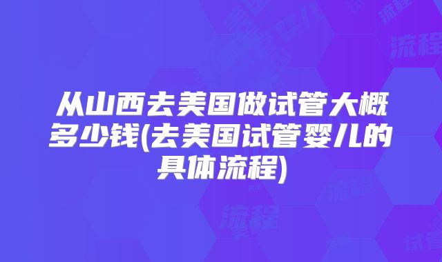 从山西去美国做试管大概多少钱(去美国试管婴儿的具体流程)