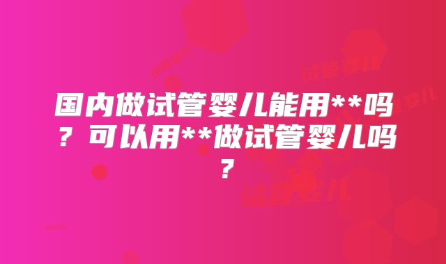 国内做试管婴儿能用**吗?可以用**做试管婴儿吗?